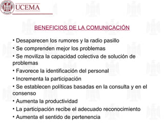 BENEFICIOS DE LA COMUNICACIÓN
• Desaparecen los rumores y la radio pasillo
• Se comprenden mejor los problemas
• Se moviliza la capacidad colectiva de solución de
problemas
• Favorece la identificación del personal
• Incrementa la participación
• Se establecen políticas basadas en la consulta y en el
consenso
• Aumenta la productividad
• La participación recibe el adecuado reconocimiento
• Aumenta el sentido de pertenencia
 