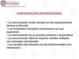COMUNICACIÓN ORGANIZACIONAL
• La comunicación existe siempre en las organizaciones
(formal e informal)
• Los empleados necesitan comunicarse con sus
superiores
• La comunicación es un proceso continuo y acumulativo
• La comunicación efectiva requiere canales múltiples
con mensajes consistentes
• Los canales más eficaces son los bidireccionales (con
interacción)
 