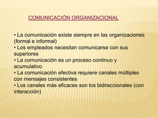 COMUNICACIÓN ORGANIZACIONAL


• La comunicación existe siempre en las organizaciones
(formal e informal)
• Los empleados necesitan comunicarse con sus
superiores
• La comunicación es un proceso continuo y
acumulativo
• La comunicación efectiva requiere canales múltiples
con mensajes consistentes
• Los canales más eficaces son los bidireccionales (con
interacción)
 