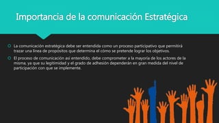 Importancia de la comunicación Estratégica
 La comunicación estratégica debe ser entendida como un proceso participativo que permitirá
trazar una línea de propósitos que determina el cómo se pretende lograr los objetivos.
 El proceso de comunicación así entendido, debe comprometer a la mayoría de los actores de la
misma, ya que su legitimidad y el grado de adhesión dependerán en gran medida del nivel de
participación con que se implemente.
 