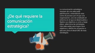 ¿De qué requiere la
comunicación
estratégica?
La comunicación estratégica
requiere de una adecuada
planificación, entendiendo esta
como el proceso por el que una
organización, una vez analizado el
entorno en el que se desenvuelve y
fijados sus objetivos a corto y largo
plazo, selecciona las estrategias
más adecuadas para lograr esos
objetivos y define los proyectos a
ejecutar para el desarrollo de esas
estrategias.
 