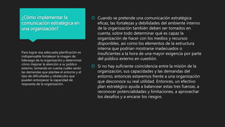 ¿Cómo implementar la
comunicación estratégica en
una organización?
 Cuando se pretende una comunicación estratégica
eficaz, las fortalezas y debilidades del ambiente interno
de la organización también deben ser tomados en
cuenta, sobre todo determinar qué es capaz la
organización de hacer con los medios y recursos
disponibles, así como los elementos de la estructura
interna que podrían mostrarse inadecuados o
insuficientes a la hora de una mayor exigencia por parte
del público externo en cuestión.
 Si no hay suficiente coincidencia entre la misión de la
organización, sus capacidades y las demandas del
entorno, entonces estaremos frente a una organización
que desconoce su real utilidad. Entonces, un efectivo
plan estratégico ayuda a balancear estas tres fuerzas, a
reconocer potencialidades y limitaciones, a aprovechar
los desafíos y a encarar los riesgos.
Para lograr esa adecuada planificación es
indispensable fortalecer la imagen de
liderazgo de la organización y determinar
cómo mejorar la atención a su público
externo, tomando en cuenta cuáles serán
las demandas que plantee el entorno y el
tipo de dificultades y obstáculos que
pueden entorpecer la capacidad de
respuesta de la organización.
 