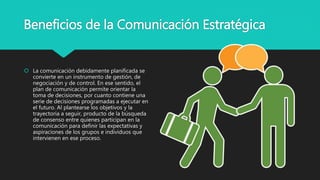 Beneficios de la Comunicación Estratégica
 La comunicación debidamente planificada se
convierte en un instrumento de gestión, de
negociación y de control. En ese sentido, el
plan de comunicación permite orientar la
toma de decisiones, por cuanto contiene una
serie de decisiones programadas a ejecutar en
el futuro. Al plantearse los objetivos y la
trayectoria a seguir, producto de la búsqueda
de consenso entre quienes participan en la
comunicación para definir las expectativas y
aspiraciones de los grupos e individuos que
intervienen en ese proceso.
 