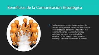 Beneficios de la Comunicación Estratégica
 Fundamentalmente, un plan estratégico de
comunicación produce beneficios relacionados
con la capacidad de realizar una gestión más
eficiente, liberando recursos humanos y
materiales, así como promoviendo la
participación del receptor, para que éste
intervenga de manera directa en el proceso.
 