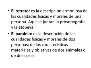 • El retrato: es la descripción armoniosa de
las cualidades físicas y morales de una
persona. Aquí se juntan la prosopografía
y la etopeya.
• El paralelo: es la descripción de las
cualidades físicas y morales de dos
personas; de las características
materiales y objetivas de dos animales o
de dos cosas.
 