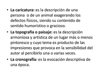 • La caricatura: es la descripción de una
persona o de un animal exagerando los
defectos físicos, siendo su contenido de
sentido humorístico o gracioso.
• La topografía o paisaje: es la descripción
armoniosa y artística de un lugar más o menos
pintoresco y cuyo tema es producto de las
impresiones que provoca en la sensibilidad del
autor al percibirlo una o varias veces.
• La cronografía: es la evocación descriptiva de
una época.
 
