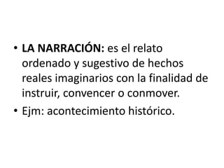 • LA NARRACIÓN: es el relato
ordenado y sugestivo de hechos
reales imaginarios con la finalidad de
instruir, convencer o conmover.
• Ejm: acontecimiento histórico.
 