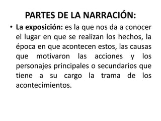 PARTES DE LA NARRACIÓN:
• La exposición: es la que nos da a conocer
el lugar en que se realizan los hechos, la
época en que acontecen estos, las causas
que motivaron las acciones y los
personajes principales o secundarios que
tiene a su cargo la trama de los
acontecimientos.
 