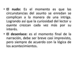 • El nudo: Es el momento es que las
circunstancias del asunto se enredan se
complican a la manera de una intriga.
Logrando así que la curiosidad del lector u
oyente crezcan cada vez más por su
interés.
• El desenlace: es el momento final de la
narración, debe ser breve casi imprevisto,
pero siempre de acuerdo con la lógica de
los acontecimientos.
 
