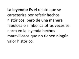 La leyenda: Es el relato que se
caracteriza por referir hechos
históricos, pero de una manera
fabulosa o simbolica.otras veces se
narra en la leyenda hechos
maravillosos que no tienen ningún
valor histórico.
 