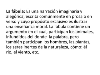 La fábula: Es una narración imaginaria y
alegórica, escrita comúnmente en prosa o en
verso y cuyo propósito exclusivo es ilustrar
una enseñanza moral. La fábula contiene un
argumento en el cual, participan los animales,
infundidos del donde la palabra, pero
también participan los hombres, las plantas,
los seres inertes de la naturaleza, cómo: él
rio, el viento, etc.
 