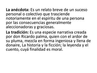 La anécdota: Es un relato breve de un suceso
personal o colectivo que trasciende
notoriamente en el espíritu de una persona
por las consecuencias generalmente
aleccionadoras y graciosas.
La tradición: Es una especie narrativa creada
por don Ricardo palma, quien con el ardor de
su pluma, mezcla en forma ingeniosa y llena de
donaire, La historia y la ficción; la leyenda y el
cuento, cuyá finalidad es moral.
 