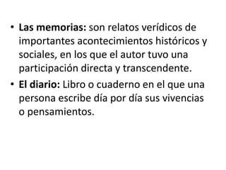 • Las memorias: son relatos verídicos de
importantes acontecimientos históricos y
sociales, en los que el autor tuvo una
participación directa y transcendente.
• El diario: Libro o cuaderno en el que una
persona escribe día por día sus vivencias
o pensamientos.
 