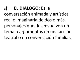 3) EL DIALOGO: Es la
conversación animada y artística
real o imaginaria de dos o más
personajes que desenvuelven un
tema o argumentos en una acción
teatral o en conversación familiar.
 