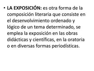 • LA EXPOSICIÓN: es otra forma de la
composición literaria que consiste en
el desenvolvimiento ordenado y
lógico de un tema determinado, se
emplea la exposición en las obras
didácticas y científicas, en la oratoria
o en diversas formas periodísticas.
 