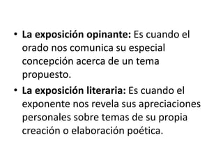 • La exposición opinante: Es cuando el
orado nos comunica su especial
concepción acerca de un tema
propuesto.
• La exposición literaria: Es cuando el
exponente nos revela sus apreciaciones
personales sobre temas de su propia
creación o elaboración poética.
 