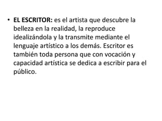 • EL ESCRITOR: es el artista que descubre la
belleza en la realidad, la reproduce
idealizándola y la transmite mediante el
lenguaje artístico a los demás. Escritor es
también toda persona que con vocación y
capacidad artística se dedica a escribir para el
público.
 