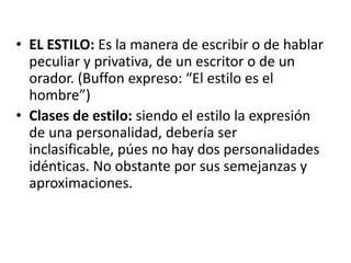 • EL ESTILO: Es la manera de escribir o de hablar
peculiar y privativa, de un escritor o de un
orador. (Buffon expreso: “El estilo es el
hombre”)
• Clases de estilo: siendo el estilo la expresión
de una personalidad, debería ser
inclasificable, púes no hay dos personalidades
idénticas. No obstante por sus semejanzas y
aproximaciones.
 