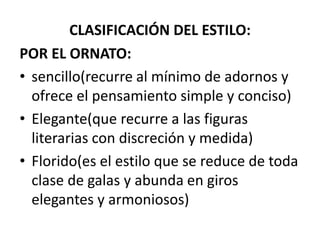CLASIFICACIÓN DEL ESTILO:
POR EL ORNATO:
• sencillo(recurre al mínimo de adornos y
ofrece el pensamiento simple y conciso)
• Elegante(que recurre a las figuras
literarias con discreción y medida)
• Florido(es el estilo que se reduce de toda
clase de galas y abunda en giros
elegantes y armoniosos)
 