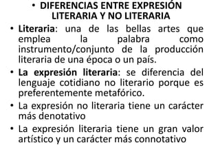 • DIFERENCIAS ENTRE EXPRESIÓN
LITERARIA Y NO LITERARIA
• Literaria: una de las bellas artes que
emplea la palabra como
instrumento/conjunto de la producción
literaria de una época o un país.
• La expresión literaria: se diferencia del
lenguaje cotidiano no literario porque es
preferentemente metafórico.
• La expresión no literaria tiene un carácter
más denotativo
• La expresión literaria tiene un gran valor
artístico y un carácter más connotativo
 
