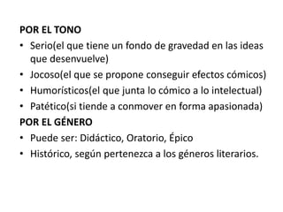 POR EL TONO
• Serio(el que tiene un fondo de gravedad en las ideas
que desenvuelve)
• Jocoso(el que se propone conseguir efectos cómicos)
• Humorísticos(el que junta lo cómico a lo intelectual)
• Patético(si tiende a conmover en forma apasionada)
POR EL GÉNERO
• Puede ser: Didáctico, Oratorio, Épico
• Histórico, según pertenezca a los géneros literarios.
 
