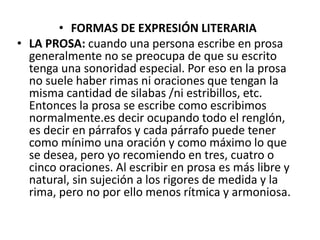 • FORMAS DE EXPRESIÓN LITERARIA
• LA PROSA: cuando una persona escribe en prosa
generalmente no se preocupa de que su escrito
tenga una sonoridad especial. Por eso en la prosa
no suele haber rimas ni oraciones que tengan la
misma cantidad de silabas /ni estribillos, etc.
Entonces la prosa se escribe como escribimos
normalmente.es decir ocupando todo el renglón,
es decir en párrafos y cada párrafo puede tener
como mínimo una oración y como máximo lo que
se desea, pero yo recomiendo en tres, cuatro o
cinco oraciones. Al escribir en prosa es más libre y
natural, sin sujeción a los rigores de medida y la
rima, pero no por ello menos rítmica y armoniosa.
 