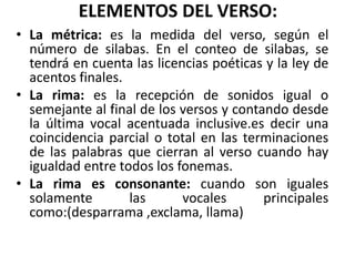 ELEMENTOS DEL VERSO:
• La métrica: es la medida del verso, según el
número de silabas. En el conteo de silabas, se
tendrá en cuenta las licencias poéticas y la ley de
acentos finales.
• La rima: es la recepción de sonidos igual o
semejante al final de los versos y contando desde
la última vocal acentuada inclusive.es decir una
coincidencia parcial o total en las terminaciones
de las palabras que cierran al verso cuando hay
igualdad entre todos los fonemas.
• La rima es consonante: cuando son iguales
solamente las vocales principales
como:(desparrama ,exclama, llama)
 
