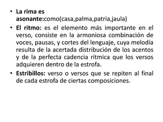 • La rima es
asonante:como(casa,palma,patria,jaula)
• El ritmo: es el elemento más importante en el
verso, consiste en la armoniosa combinación de
voces, pausas, y cortes del lenguaje, cuya melodía
resulta de la acertada distribución de los acentos
y de la perfecta cadencia rítmica que los versos
adquieren dentro de la estrofa.
• Estribillos: verso o versos que se repiten al final
de cada estrofa de ciertas composiciones.
 