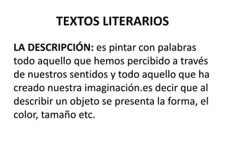 TEXTOS LITERARIOS
LA DESCRIPCIÓN: es pintar con palabras
todo aquello que hemos percibido a través
de nuestros sentidos y todo aquello que ha
creado nuestra imaginación.es decir que al
describir un objeto se presenta la forma, el
color, tamaño etc.
 