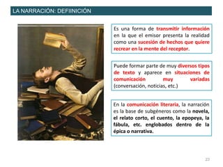 23
LA NARRACIÓN: DEFIINICIÓN
Es una forma de transmitir información
en la que el emisor presenta la realidad
como una sucesión de hechos que quiere
recrear en la mente del receptor.
Puede formar parte de muy diversos tipos
de texto y aparece en situaciones de
comunicación muy variadas
(conversación, noticias, etc.)
En la comunicación literaria, la narración
es la base de subgéneros como la novela,
el relato corto, el cuento, la epopeya, la
fábula, etc. englobados dentro de la
épica o narrativa.
 