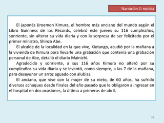 24
El japonés Jiroemon Kimura, el hombre más anciano del mundo según el
Libro Guinness de los Récords, celebró este jueves su 116 cumpleaños,
sonriente, sin alterar su vida diaria y con la sorpresa de ser felicitado por el
primer ministro, Shinzo Abe.
El alcalde de la localidad en la que vive, Kiotango, acudió por la mañana a
la vivienda de Kimura para llevarle una grabación que contenía una grabación
personal de Abe, detalló el diario Mainichi.
Agradecido y sonriente, a sus 116 años Kimura no alteró por su
cumpleaños su vida diaria y se levantó, como siempre, a las 7 de la mañana,
para desayunar un arroz aguado con alubias.
El anciano, que vive con la mujer de su nieto, de 60 años, ha sufrido
diversos achaques desde finales del año pasado que le obligaron a ingresar en
el hospital en dos ocasiones, la última a primeros de abril.
Narración 1: noticia
 