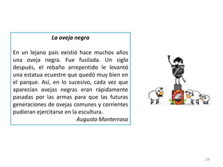 29
La oveja negra
En un lejano país existió hace muchos años
una oveja negra. Fue fusilada. Un siglo
después, el rebaño arrepentido le levantó
una estatua ecuestre que quedó muy bien en
el parque. Así, en lo sucesivo, cada vez que
aparecían ovejas negras eran rápidamente
pasadas por las armas para que las futuras
generaciones de ovejas comunes y corrientes
pudieran ejercitarse en la escultura.
Augusto Monterroso
 