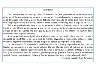 PETER PAN
Cada vez que hay luna llena yo cierro las ventanas de casa, porque el padre de Mendoza es
el hombre lobo y no quiero que se meta en mi cuarto. En verdad no debería asustarme porque el
papá de Salazar es Batman y a esas horas debería estar vigilando las calles, pero mejor cierro la
ventana porque Merino dice que su padre es Joker, y Joker se la tiene jurada al papá de Salazar.
Todos los papás de mis amigos son superhéroes o villanos famosos, menos mi padre que
insiste en que él solo vende seguros y que no me crea esas tonterías. Aunque no son tonterías
porque el otro día Gómez me dijo que su papá era Tarzán y me enseñó su cuchillo, todo
manchado con sangre de leopardo.
A mí me gustaría que mi padre fuese alguien, pero no hay ningún héroe que use corbata y
chaqueta de cuadritos. Si yo fuera hijo de Conan, Skywalker o Spiderman, entonces nadie
volvería a pegarme en el recreo. Por eso me puse a pensar quién podría ser mi padre.
Un día se quedó frito leyendo el periódico y lo vi todo flaco y largo sobre el sofá, con sus
bigotes de mosquetero y sus manos pálidas, blancas blancas como el mármol de la mesa.
Entonces corrí a la cocina y saqué el hacha de cortar la carne. Por la ventana entraba la luz de la
luna y los aullidos del papá de Mendoza, pero mi padre ya grita más fuerte y parece un pirata de
verdad. Que se cuiden Merino, Salazar y Gómez, porque ahora soy el hijo del capitán Garfio.
Fernando Iwasaki, Ajuar funerario
 