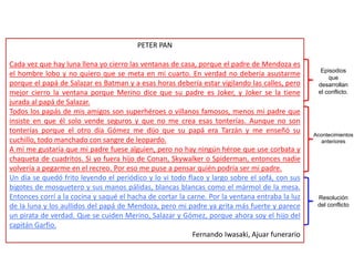 PETER PAN
Cada vez que hay luna llena yo cierro las ventanas de casa, porque el padre de Mendoza es
el hombre lobo y no quiero que se meta en mi cuarto. En verdad no debería asustarme
porque el papá de Salazar es Batman y a esas horas debería estar vigilando las calles, pero
mejor cierro la ventana porque Merino dice que su padre es Joker, y Joker se la tiene
jurada al papá de Salazar.
Todos los papás de mis amigos son superhéroes o villanos famosos, menos mi padre que
insiste en que él solo vende seguros y que no me crea esas tonterías. Aunque no son
tonterías porque el otro día Gómez me dijo que su papá era Tarzán y me enseñó su
cuchillo, todo manchado con sangre de leopardo.
A mí me gustaría que mi padre fuese alguien, pero no hay ningún héroe que use corbata y
chaqueta de cuadritos. Si yo fuera hijo de Conan, Skywalker o Spiderman, entonces nadie
volvería a pegarme en el recreo. Por eso me puse a pensar quién podría ser mi padre.
Un día se quedó frito leyendo el periódico y lo vi todo flaco y largo sobre el sofá, con sus
bigotes de mosquetero y sus manos pálidas, blancas blancas como el mármol de la mesa.
Entonces corrí a la cocina y saqué el hacha de cortar la carne. Por la ventana entraba la luz
de la luna y los aullidos del papá de Mendoza, pero mi padre ya grita más fuerte y parece
un pirata de verdad. Que se cuiden Merino, Salazar y Gómez, porque ahora soy el hijo del
capitán Garfio.
Fernando Iwasaki, Ajuar funerario
Episodios
que
desarrollan
el conflicto.
Acontecimientos
anteriores
Resolución
del conflicto
 