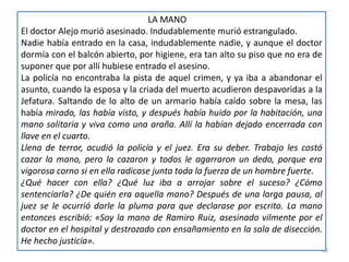 35
LA MANO
El doctor Alejo murió asesinado. Indudablemente murió estrangulado.
Nadie había entrado en la casa, indudablemente nadie, y aunque el doctor
dormía con el balcón abierto, por higiene, era tan alto su piso que no era de
suponer que por allí hubiese entrado el asesino.
La policía no encontraba la pista de aquel crimen, y ya iba a abandonar el
asunto, cuando la esposa y la criada del muerto acudieron despavoridas a la
Jefatura. Saltando de lo alto de un armario había caído sobre la mesa, las
había mirado, las había visto, y después había huido por la habitación, una
mano solitaria y viva como una araña. Allí la habían dejado encerrada con
llave en el cuarto.
Llena de terror, acudió la policía y el juez. Era su deber. Trabajo les costó
cazar la mano, pero la cazaron y todos le agarraron un dedo, porque era
vigorosa corno si en ella radicase junta toda la fuerza de un hombre fuerte.
¿Qué hacer con ella? ¿Qué luz iba a arrojar sobre el suceso? ¿Cómo
sentenciarla? ¿De quién era aquella mano? Después de una larga pausa, al
juez se le ocurrió darle la pluma para que declarase por escrito. La mano
entonces escribió: «Soy la mano de Ramiro Ruiz, asesinado vilmente por el
doctor en el hospital y destrozado con ensañamiento en la sala de disección.
He hecho justicia».
 