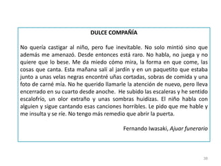 38
DULCE COMPAÑÍA
No quería castigar al niño, pero fue inevitable. No solo mintió sino que
además me amenazó. Desde entonces está raro. No habla, no juega y no
quiere que lo bese. Me da miedo cómo mira, la forma en que come, las
cosas que canta. Esta mañana salí al jardín y en un paquetito que estaba
junto a unas velas negras encontré uñas cortadas, sobras de comida y una
foto de carné mía. No he querido llamarle la atención de nuevo, pero lleva
encerrado en su cuarto desde anoche. He subido las escaleras y he sentido
escalofrío, un olor extraño y unas sombras huidizas. El niño habla con
alguien y sigue cantando esas canciones horribles. Le pido que me hable y
me insulta y se ríe. No tengo más remedio que abrir la puerta.
Fernando Iwasaki, Ajuar funerario
 
