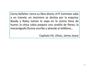 40
Corny Kelleher cierra su libro diario; el P. Commee sube
a un tranvía; un marinero se desliza por la esquina;
Boody y Ratey toman la sopa en la cocina llena de
humo; la chica rubia prepara una cestilla de flores; la
mecanógrafa Dunne escribe y atiende el teléfono…
Capítulo VII, Ulises, James Joyce
 
