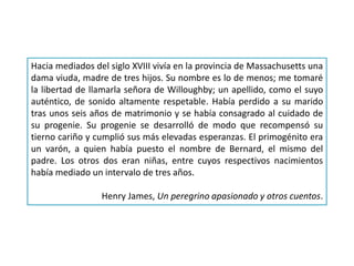 Hacia mediados del siglo XVIII vivía en la provincia de Massachusetts una
dama viuda, madre de tres hijos. Su nombre es lo de menos; me tomaré
la libertad de llamarla señora de Willoughby; un apellido, como el suyo
auténtico, de sonido altamente respetable. Había perdido a su marido
tras unos seis años de matrimonio y se había consagrado al cuidado de
su progenie. Su progenie se desarrolló de modo que recompensó su
tierno cariño y cumplió sus más elevadas esperanzas. El primogénito era
un varón, a quien había puesto el nombre de Bernard, el mismo del
padre. Los otros dos eran niñas, entre cuyos respectivos nacimientos
había mediado un intervalo de tres años.
Henry James, Un peregrino apasionado y otros cuentos.
 