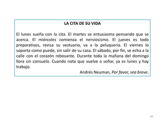 45
LA CITA DE SU VIDA
El lunes sueña con la cita. El martes se entusiasma pensando que se
acerca. El miércoles comienza el nerviosismo. El jueves es todo
preparativos, revisa su vestuario, va a la peluquería. El viernes lo
soporta como puede, sin salir de su casa. El sábado, por fin, se echa a la
calle con el corazón rebosante. Durante toda la mañana del domingo
llora sin consuelo. Cuando nota que vuelve a soñar, ya es lunes y hay
trabajo.
Andrés Neuman, Por favor, sea breve.
 