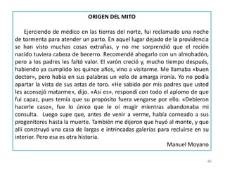46
ORIGEN DEL MITO
Ejerciendo de médico en las tierras del norte, fui reclamado una noche
de tormenta para atender un parto. En aquel lugar dejado de la providencia
se han visto muchas cosas extrañas, y no me sorprendió que el recién
nacido tuviera cabeza de becerro. Recomendé ahogarlo con un almohadón,
pero a los padres les faltó valor. El varón creció y, mucho tiempo después,
habiendo ya cumplido los quince años, vino a visitarme. Me llamaba «buen
doctor», pero había en sus palabras un velo de amarga ironía. Yo no podía
apartar la vista de sus astas de toro. «He sabido por mis padres que usted
les aconsejó matarme», dijo. «Así es», respondí con todo el aplomo de que
fui capaz, pues temía que su propósito fuera vengarse por ello. «Debieron
hacerle caso», fue lo único que le oí mugir mientras abandonaba mi
consulta. Luego supe que, antes de venir a verme, había corneado a sus
progenitores hasta la muerte. También me dijeron que huyó al monte, y que
allí construyó una casa de largas e intrincadas galerías para recluirse en su
interior. Pero esa es otra historia.
Manuel Moyano
 