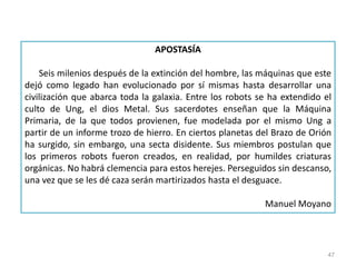47
APOSTASÍA
Seis milenios después de la extinción del hombre, las máquinas que este
dejó como legado han evolucionado por sí mismas hasta desarrollar una
civilización que abarca toda la galaxia. Entre los robots se ha extendido el
culto de Ung, el dios Metal. Sus sacerdotes enseñan que la Máquina
Primaria, de la que todos provienen, fue modelada por el mismo Ung a
partir de un informe trozo de hierro. En ciertos planetas del Brazo de Orión
ha surgido, sin embargo, una secta disidente. Sus miembros postulan que
los primeros robots fueron creados, en realidad, por humildes criaturas
orgánicas. No habrá clemencia para estos herejes. Perseguidos sin descanso,
una vez que se les dé caza serán martirizados hasta el desguace.
Manuel Moyano
 