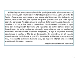 51
Habían llegado a un puente sobre el río, que bajaba ancho y lento, crecido por
la lluvia reciente, con relumbres de fósforo bajo la claridad lunar. Venía un coche de
frente y Susana tuvo que esperar a que pasara. «Ya llegamos», dijo, indicando un
edificio justo al otro lado, con tejados desiguales y muros altos que caían a pico
sobre las barrancas. Río abajo discurría una línea de ferrocarril. A esa distancia, en
mitad de la noche, arriba, sobre la ladera densa de cañaverales y retamas, el lugar
tenía para la imaginación de Susana una sugerencia de castillo cerrado al que se
llega después de un largo viaje, en otro país, a una distancia que no medían los
kilómetros. Era restaurante y también hospedería, le dijo al inspector mientras
estacionaba el coche, al filo de un bosquecillo de almendros, en el espacio
empedrado que había frente al portalón de entrada. Había unos cuantos coches
más, y en cuanto caminaron hacia la casa, les llegó del interior una sonoridad
amortiguada de voces y cubiertos.
Antonio Muñoz Molina, Plenilunio
 