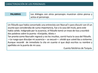CARACTERIZACIÓN DE LOS PERSONAJES
PALABRAS Los diálogos con otros personajes muestran cómo piensa y
actúa el personaje.
Un filósofo que había concertado una entrevista con Nasrud´n para discutir con él un
asunto que consideraba de suma importancia, fue a la casa del mulá, pero este
había salido. Indignado por la ausencia, el filósofo tomó un trozo de tiza y escribió
dos palabras sobre la puerta: «Estúpido, idiota.»
Tan pronto como Nasrudín regresó y vio los insultos, corrió hacia la casa del filósofo.
—Le ruego que disculpe mi ausencia— se excusó—: olvidé que usted iba a visitarme.
Aunque recordé de inmediato la cita en cuanto vi que dejó escritos su nombre y
apellidos en la puerta de mi casa.
Cuento folclórico de Turquía.
 