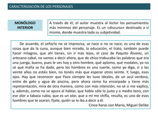 CARACTERIZACIÓN DE LOS PERSONAJES
MONÓLOGO
INTERIOR
A través de él, el autor muestra al lector los pensamientos
más mínimos del personaje. Es un «discurso» destinado a sí
mismo, donde muestra toda su subjetividad.
De acuerdo, el señorío no se improvisa, se nace o no se nace, es una de esas
cosas que da la cuna, aunque bien mirado, la educación, el trato, también puede
hacer milagros, que ahí tienes, sin ir más lejos, el caso de Paquito Álvarez, un
artesano cabal, no vamos a decir ahora, que de chico trabucaba las palabras que era
una juerga, bueno, pues le ves hoy y otro hombre, qué aplomo, qué modales, yo no
sé qué maña se ha dado, pero los hombres es una suerte, como yo digo, si a los
veinte años no estáis bien, no tenéis más que esperar otros veinte. Y, luego, esos
ojos. Hay que reconocer que Paco siempre les tuvo ideales, de un azul verdoso,
entre de gato y agua de piscina, pero ahora como ha encorpado y tiene más
representación, mira de otra manera, como con más intención, no sé si me explico,
y, además, como no se apura al hablar, que habla sólo lo justo y a medio tono, con
ese olor a tabaco rubio, que es un olor, que a mí me chifla, resulta, es uno de esos
hombres que te azaran, fíjate, quién se lo iba a decir a él.
Cinco horas con Mario, Miguel Delibe
 