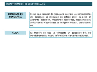 CARACTERIZACIÓN DE LOS PERSONAJES
CORRIENTE DE
CONCIENCIA
Es un tipo especial de monólogo interior: los pensamientos
del personaje se muestran en estado puro, es decir, en
aparente desorden, mezclando recuerdos, razonamientos,
asociaciones espontáneas de imágenes o ideas, vacilaciones,
etc.
ACTOS La manera en que se comporta un personaje nos da,
indudablemente, mucha información acerca de su carácter.
 