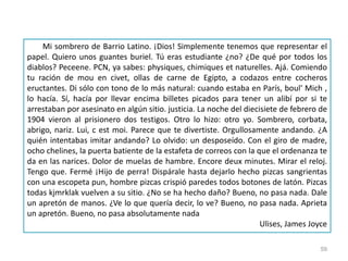 59
Mi sombrero de Barrio Latino. ¡Dios! Simplemente tenemos que representar el
papel. Quiero unos guantes buriel. Tú eras estudiante ¿no? ¿De qué por todos los
diablos? Peceene. PCN, ya sabes: physiques, chimiques et naturelles. Ajá. Comiendo
tu ración de mou en civet, ollas de carne de Egipto, a codazos entre cocheros
eructantes. Di sólo con tono de lo más natural: cuando estaba en París, boul' Mich ,
lo hacía. Sí, hacía por llevar encima billetes picados para tener un alibí por si te
arrestaban por asesinato en algún sitio. justicia. La noche del diecisiete de febrero de
1904 vieron al prisionero dos testigos. Otro lo hizo: otro yo. Sombrero, corbata,
abrigo, nariz. Lui, c est moi. Parece que te divertiste. Orgullosamente andando. ¿A
quién intentabas imitar andando? Lo olvido: un desposeído. Con el giro de madre,
ocho chelines, la puerta batiente de la estafeta de correos con la que el ordenanza te
da en las narices. Dolor de muelas de hambre. Encore deux minutes. Mirar el reloj.
Tengo que. Fermé ¡Hijo de perra! Dispárale hasta dejarlo hecho pizcas sangrientas
con una escopeta pun, hombre pizcas crispió paredes todos botones de latón. Pizcas
todas kjmrklak vuelven a su sitio. ¿No se ha hecho daño? Bueno, no pasa nada. Dale
un apretón de manos. ¿Ve lo que quería decir, lo ve? Bueno, no pasa nada. Aprieta
un apretón. Bueno, no pasa absolutamente nada
Ulises, James Joyce
 