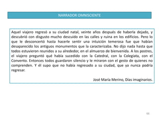 66
Aquel viajero regresó a su ciudad natal, veinte años después de haberla dejado, y
descubrió con disgusto mucho descuido en las calles y ruina en los edificios. Pero lo
que le desconcertó hasta hacerle sentir una intuición temerosa fue que habían
desaparecido los antiguos monumentos que la caracterizaba. No dijo nada hasta que
todos estuvieron reunidos a su alrededor, en el almuerzo de bienvenida. A los postres,
el viajero preguntó qué había sucedido con la Catedral, con la Colegiata, con el
Convento. Entonces todos guardaron silencio y le miraron con el gesto de quienes no
comprenden. Y él supo que no había regresado a su ciudad, que ya nunca podría
regresar.
José María Merino, Días imaginarios.
NARRADOR OMNISCIENTE
 