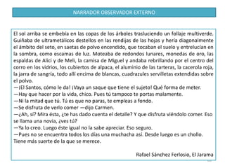 68
El sol arriba se embebía en las copas de los árboles trasluciendo un follaje multiverde.
Guiñaba de ultrametálicos destellos en las rendijas de las hojas y hería diagonalmente
el ámbito del seto, en saetas de polvo encendido, que tocaban el suelo y entrelucían en
la sombra, como escamas de luz. Moteaba de redondos lunares, monedas de oro, las
espaldas de Alici y de Meli, la camisa de Miguel y andaba rebrillando por el centro del
corro en los vidrios, los cubiertos de alpaca, el aluminio de las tarteras, la cacerola roja,
la jarra de sangría, todo allí encima de blancas, cuadrazules servilletas extendidas sobre
el polvo.
—¡El Santos, cómo le da! ¡Vaya un saque que tiene el sujeto! Qué forma de meter.
—Hay que hacer por la vida, chico. Pues tú tampoco te portas malamente.
—Ni la mitad que tú. Tú es que no paras, te empleas a fondo.
—Se disfruta de verlo comer —dijo Carmen.
—¿Ah, sí? Mira ésta, ¿te has dado cuenta el detalle? Y que disfruta viéndolo comer. Eso
se llama una novia, ¿ves tú?
—Ya lo creo. Luego éste igual no la sabe apreciar. Eso seguro.
—Pues no se encuentra todos los días una muchacha así. Desde luego es un chollo.
Tiene más suerte de la que se merece.
Rafael Sánchez Ferlosio, El Jarama
NARRADOR OBSERVADOR EXTERNO
 