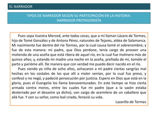EL NARRADOR
TIPOS DE NARRADOR SEGÚN SU PARTICIPACIÓN EN LA HISTORIA:
NARRADOR PROTAGONISTA
Pues sepa Vuestra Merced, ante todas cosas, que a mí llaman Lázaro de Tormes,
hijo de Tomé González y de Antona Pérez, naturales de Tejares, aldea de Salamanca.
Mi nacimiento fue dentro del río Tormes, por la cual causa tomé el sobrenombre; y
fue de esta manera: mi padre, que Dios perdone, tenía cargo de proveer una
molienda de una aceña que está ribera de aquel río, en la cual fue molinero más de
quince años; y, estando mi madre una noche en la aceña, preñada de mí, tomóle el
parto y parióme allí. De manera que con verdad me puedo decir nacido en el río.
Pues siendo yo niño de ocho años, achacaron a mi padre ciertas sangrías mal
hechas en los costales de los que allí a moler venían, por lo cual fue preso, y
confesó y no negó, y padeció persecución por justicia. Espero en Dios que está en la
gloria, pues el Evangelio los llama bienaventurados. En este tiempo se hizo cierta
armada contra moros, entre los cuales fue mi padre (que a la sazón estaba
desterrado por el desastre ya dicho), con cargo de acemilero de un caballero que
allá fue. Y con su señor, como leal criado, feneció su vida.
Lazarillo de Tormes
 