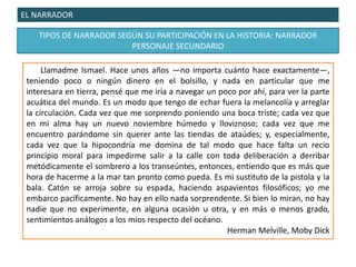 EL NARRADOR
TIPOS DE NARRADOR SEGÚN SU PARTICIPACIÓN EN LA HISTORIA: NARRADOR
PERSONAJE SECUNDARIO
Llamadme Ismael. Hace unos años —no importa cuánto hace exactamente—,
teniendo poco o ningún dinero en el bolsillo, y nada en particular que me
interesara en tierra, pensé que me iría a navegar un poco por ahí, para ver la parte
acuática del mundo. Es un modo que tengo de echar fuera la melancolía y arreglar
la circulación. Cada vez que me sorprendo poniendo una boca triste; cada vez que
en mi alma hay un nuevo noviembre húmedo y lloviznoso; cada vez que me
encuentro parándome sin querer ante las tiendas de ataúdes; y, especialmente,
cada vez que la hipocondría me domina de tal modo que hace falta un recio
principio moral para impedirme salir a la calle con toda deliberación a derribar
metódicamente el sombrero a los transeúntes, entonces, entiendo que es más que
hora de hacerme a la mar tan pronto como pueda. Es mi sustituto de la pistola y la
bala. Catón se arroja sobre su espada, haciendo aspavientos filosóficos; yo me
embarco pacíficamente. No hay en ello nada sorprendente. Si bien lo miran, no hay
nadie que no experimente, en alguna ocasión u otra, y en más o menos grado,
sentimientos análogos a los míos respecto del océano.
Herman Melville, Moby Dick
 